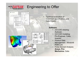 • Technical evaluation of
customers specifications and
Data Sheets.
Software:
• 2-D CAD drawing:
Autocad;
• 3-D CAD modeling:
Pro-Engineer, Catia,
Inventor
• Product Data
Management : Windchill
PDM-Link
• Finite Element Analysis:
Ansys, Pro-
Mechanica, Catia
Engineering to Offer
 