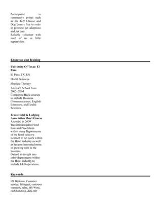 Participated in
community events such
as the K-9 Classic and
Dog Lovers Fair in order
to promote pet adoptions
and pet care.
Reliable volunteer with
need of no or little
supervision.
Education and Training
University Of Texas- El
Paso
El Paso, TX, US
Health Sciences
Physical Therapy
Attended School from
2002- 2004
Completed Basic courses
to include Business
Communications, English
Literature, and Health
Sciences.
Texas Hotel & Lodging
Association Short Course
Attended in 2009
Was introduced to Hotel
Law and Procedures
within many Departments
of the hotel industry.
Learned to net work within
the Hotel industry as well
as became interested more
in growing with in the
business.
Gained an insight into
other departments within
the Hotel industry to
include F&B operations.
Keywords
HS Diploma, Customer
service, Bilingual, customer
retention, sales, MS Word,
cash handling, data entr
 