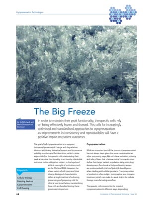 Cryopreservation Technologies
44 Innovations in Pharmaceutical Technology Issue 54
By Rolf Ehrhardt and
Maria Thompson at
BioCision
In order to maintain their peak functionality, therapeutic cells rely
on being effectively frozen and thawed. This calls for increasingly
optimised and standardised approaches to cryopreservation,
as improvements in consistency and reproducibility will have a
positive impact on patient outcomes
The Big Freeze
Keywords
Cellular therapy
Freezing devices
Cryoprotectants
Cell thawing
The goal of cell cryopreservation is to suppress
the natural processes of change and degradation
inherent within any biological system,and to preserve
viability,structure and function in as perfect a state
as possible.For therapeutic cells,maintaining their
peak achievable functionality is not merely a desirable
outcome,but an obligation subject to the legal and
ethical oversight of institutions such
as the FDA and EMA.However,the
sheer variety of cell types and their
diverse biological characteristics
deﬁes a single method of culturing,
preserving and preparing cells for
clinical use.Nonetheless,standardising
how cells are handled during these
processes is important.
Cryopreservation
While an important part of the process,cryopreservation
has not always been given the same consideration as
other processing steps,like cell characterisation,potency
and safety.Given that pharmaceutical companies must
deﬁne their target patient population early on in drug
development,functional activity and toxicity assays
are understandably the focal point of due diligence
when dealing with cellular products.Cryopreservation
of products is often subject to somewhat less stringent
treatment,which can make it a weak link in the cellular
therapy manufacturing workﬂow.
Therapeutic cells respond to the stress of
cryopreservation in different ways,depending
Image:©roganjosh–morgueﬁle.com
 