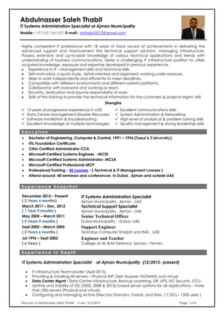 Resume of Abdulnasser Saleh Thabit V ver 1.6-5-2015 Page 1 of 4
Abdulnasser Saleh Thabit
IT Systems Administration Specialist at Ajman Municipality
Mobile : +97150 7661627 E-mail : asthabit2012@gmail.com
Highly competent IT professional with 18 years of track record of achievements in delivering the
advanced support and improvement the technical support solutions, managing infrastructure.
Possess extensive and up-to-date knowledge of various technical applications and trends with
understanding of business communications. Seeks a challenging IT Infrastructure position to utilize
acquired knowledge, exposure and expertise developed in previous experience.
 Experience in IT – Management skills and Technical skills.
 Self-motivated, a quick study, detail-oriented and organized, working under pressure.
 Able to work independently and efficiently to meet deadlines.
 Compatible with different environments and different systems platforms.
 Collaborator with everyone and working as team.
 Sincerity, dedication and assume responsibility at work.
 Skills of the training to provide the technical information for the customers & projects Mgmt. skill.
Strengths
 13 years of progressive experience in UAE  Excellent communications skills
 Data Center Management Disaster Recovery  System Administration & Networking
 Software installation & troubleshooting  High level of analytical & problem solving skills
 Excellent knowledge of multiple technologies  Quality management & strong leadership skills
E d u c a t i o n
 Bachelor of Engineering, Computer & Control, 1991 – 1996 (Sana'a University)
 ITIL Foundation Certificate
 Citrix Certified Administrator CCA
 Microsoft Certified Systems Engineer - MCSE
 Microsoft Certified Systems Administrator- MCSA
 Microsoft Certified Professional-MCP
 Professional Training - 30 courses - ( Technical & IT Management courses )
 Attend around 40 seminars and conferences in Dubai , Ajman and outside UAE
E x p e r i e n c e S n a p s h o t
December 2012 - Present
( 2 Years 6 months)
IT Systems Administration Specialist
Ajman Municipality , Ajman , UAE
March 2011 – Dec. 2012
( 1 Year 9 months )
Technical Support Specialist
Ajman Municipality , Ajman , UAE
May 2005 – March 2011 Senior Technical Officer
( 5 Years 9 months ) Dubai Municipality , Dubai, UAE
Sept 2002 – March 2005 Support Engineer
( 2 Years 6 months ) Grandsys Computer Sharjah and RAK , UAE
Jul 1996 – Sept 2002 Engineer and Teacher
( 6 Years ) College of Air &Air Defence ,Sanaa – Yemen
E x p e r i e n c e i n D e p t h
IT Systems Administration Specialist - at Ajman Municipality (12/2012- present)
 IT Infrastructure Team Leader (April 2015).
 Providing & installing All servers – Physical (HP, Dell, Huawei, NUTANIX) and virtual.
 Data Center Mgmt : Data Center infrastructure, Backup clustering, DR ,UPS, DC Security ,CCU.
 Uptime and stability of OS (2003, 2008 & 2012) based server systems for all applications - more
than 200 servers (Physical and virtual).
 Configuring and managing Active Directory Domains, Forests, and Sites. ( 7 DCs – 1500 users )
 