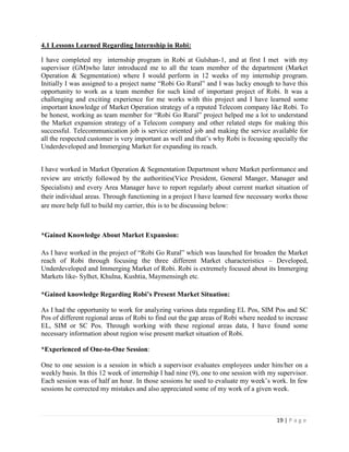 19 | P a g e
4.1 Lessons Learned Regarding Internship in Robi:
I have completed my internship program in Robi at Gulshan-1, and at first I met with my
supervisor (GM)who later introduced me to all the team member of the department (Market
Operation & Segmentation) where I would perform in 12 weeks of my internship program.
Initially I was assigned to a project name “Robi Go Rural” and I was lucky enough to have this
opportunity to work as a team member for such kind of important project of Robi. It was a
challenging and exciting experience for me works with this project and I have learned some
important knowledge of Market Operation strategy of a reputed Telecom company like Robi. To
be honest, working as team member for “Robi Go Rural” project helped me a lot to understand
the Market expansion strategy of a Telecom company and other related steps for making this
successful. Telecommunication job is service oriented job and making the service available for
all the respected customer is very important as well and that’s why Robi is focusing specially the
Underdeveloped and Immerging Market for expanding its reach.
I have worked in Market Operation & Segmentation Department where Market performance and
review are strictly followed by the authorities(Vice President, General Manger, Manager and
Specialists) and every Area Manager have to report regularly about current market situation of
their individual areas. Through functioning in a project I have learned few necessary works those
are more help full to build my carrier, this is to be discussing below:
*Gained Knowledge About Market Expansion:
As I have worked in the project of “Robi Go Rural” which was launched for broaden the Market
reach of Robi through focusing the three different Market characteristics – Developed,
Underdeveloped and Immerging Market of Robi. Robi is extremely focused about its Immerging
Markets like- Sylhet, Khulna, Kushtia, Maymensingh etc.
*Gained knowledge Regarding Robi’s Present Market Situation:
As I had the opportunity to work for analyzing various data regarding EL Pos, SIM Pos and SC
Pos of different regional areas of Robi to find out the gap areas of Robi where needed to increase
EL, SIM or SC Pos. Through working with these regional areas data, I have found some
necessary information about region wise present market situation of Robi.
*Experienced of One-to-One Session:
One to one session is a session in which a supervisor evaluates employees under him/her on a
weekly basis. In this 12 week of internship I had nine (9), one to one session with my supervisor.
Each session was of half an hour. In those sessions he used to evaluate my week’s work. In few
sessions he corrected my mistakes and also appreciated some of my work of a given week.
 