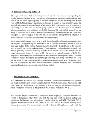 2 | P a g e
1.1 Rationale for Selecting the Report:
"Robi go rural" means Robi is focusing the rural market of our country for expanding the
existing business. Robi has already entered into rural market but its market expansion in the rural
areas is not that much high comparing to the other competitors like GP and Banglalink. So this
year (2014) Robi is extremely determined to broaden its market in rural areas to become the
market leader among the telecom brands of our country. Robi believes that most of the people of
our country live in rural areas and these majority population need decent as well as cost effective
telecommunication system and that's why Robi is launching this project (Robi go rural) and are
trying to implement this as soon as possible. Robi is focusing on expanding SIM pos, SC(scratch
card) pos, EL (easy load) pos in the rural areas of our country among the three categories of
Market like-Developed, Immerging and Underdeveloped market.
As an Intern at Robi Axiata Ltd. I have to work for the launching of this most essential project
for this year. Through working this project I will able to know the real market position of Robi in
rural areas and the 12th's existing Regional markets (Define by Robi) of Robi. In this project I
have to identify the current market situation of these existing elevenths Regional areas of Robi
through preparing individual Summary sheet for these Regions, and all the primary data for
preparing summary sheet will be provided by the respective regional managers of Robi. This
project will certainly help me to understand the Market expansion strategy of a network provider
company to capture the superior position through competing with strong competitors. As I have
the real desire to work for any reputed telecom company of our country, so it will definitely help
me a lot to understand the actual market situation of a telecom brand and how it launches a
project and implement a new project properly in the market.
1.2 Background of Robi Axiata Ltd.:
Robi Axiata Ltd. is a dynamic and leading countrywide GSM communication solutions provider
for Bangladesh and is joint venture Company between Axiata Group Berhad, Malaysia and NTT
DOCOMO INC, Japan. It was formerly known as Telecom Malaysia International (Bangladesh)
which commenced operations in Bangladesh in 1997 with the brand name AKTEL.
Robi is truly a people-oriented brand of Bangladesh. Robi, the people's champion, is there for the
people of Bangladesh, where they want and the way they want. To ensure leading-edge
technology, Robi draws from international expertise of Axiata and NTT DOCOMO INC. It
supports 3G network services, CAMEL Phase II & III and GPRS/EDGE service with high speed
internet connectivity. With a network covering all 64 districts of Bangladesh, coupled with the
 