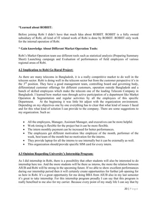 20 | P a g e
*Learned about ROBIIT:
Before joining Robi I didn’t have that much Idea about ROBIIT. ROBIIT is a fully owned
subsidiary of Robi, all kind of IT related work of Robi is done by ROBIIT. ROBIIT only work
for the internal operation of Robi.
* Gain knowledge About Different Market Operation Tools:
Robi’s Market Operation team use different tools such as statistical analysis (Preparing Summary
Sheet) Launching campaign and Evaluation of performances of field employees of various
regional areas of Robi.
4.2 Implication to Robi Go Rural Project:
As there are many telecoms in Bangladesh, it is a really competitive market to do well in the
telecom sector. Robi is doing well in the telecom sector but from the customer perspective it’s in
the 3rd
position. They have a good management team, controlling board and governing body,
differentiated customer offerings for different customers, operation outside Bangladesh and a
bunch of skilled employees which make the telecom one of the leading Telecom Company in
Bangladesh. I learned how market runs through active participation of a department like Market
Operation & Segmentation and regular activities by all the employees of this specific
Department. At the beginning it was little bit adjust with the organization environment.
Depending on my objectives one by one everything has to clear that what kind of issues I faced
and for this what kind of solution I can provide to the company. There are some suggestions to
my organization. Such as:
 All the employees, Manager, Assistant Manager, and executives can be more helpful.
 Work timing is flexible for the project but it can be more flexible.
 The intern monthly payment can be increased for better performances.
 The employees get different motivation like employee of the month, performer of the
week, best team of the month but no motivation for the interns.
 They provide laptop for all the interns to use internally but it can be externally as well.
 This organization should provide specific SIM card for every intern.
4.3 Opinion Regarding University’s Internship Program:
As I did internship in Robi, there is a possibility that other students will also be interested to do
internship here too. And the more students will be there as interns, the more the relation between
AIUB and Robi will be strong in the upcoming future. If we able to show excellent performances
during our internship period then it will certainly create opportunities for further job opening for
us here in Robi. It’s a great opportunity for me doing BBA from AIUB also in my last semester
it’s great to take internship. For this internship program proudly I can say that this program is
really benefited to me also for my carrier. Because every point of my study life I can say that by
 