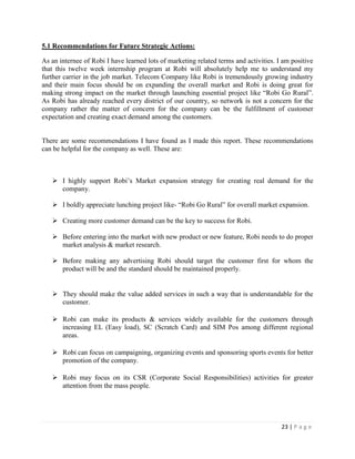 23 | P a g e
5.1 Recommendations for Future Strategic Actions:
As an internee of Robi I have learned lots of marketing related terms and activities. I am positive
that this twelve week internship program at Robi will absolutely help me to understand my
further carrier in the job market. Telecom Company like Robi is tremendously growing industry
and their main focus should be on expanding the overall market and Robi is doing great for
making strong impact on the market through launching essential project like “Robi Go Rural”.
As Robi has already reached every district of our country, so network is not a concern for the
company rather the matter of concern for the company can be the fulfillment of customer
expectation and creating exact demand among the customers.
There are some recommendations I have found as I made this report. These recommendations
can be helpful for the company as well. These are:
 I highly support Robi’s Market expansion strategy for creating real demand for the
company.
 I boldly appreciate lunching project like- “Robi Go Rural” for overall market expansion.
 Creating more customer demand can be the key to success for Robi.
 Before entering into the market with new product or new feature, Robi needs to do proper
market analysis & market research.
 Before making any advertising Robi should target the customer first for whom the
product will be and the standard should be maintained properly.
 They should make the value added services in such a way that is understandable for the
customer.
 Robi can make its products & services widely available for the customers through
increasing EL (Easy load), SC (Scratch Card) and SIM Pos among different regional
areas.
 Robi can focus on campaigning, organizing events and sponsoring sports events for better
promotion of the company.
 Robi may focus on its CSR (Corporate Social Responsibilities) activities for greater
attention from the mass people.
 