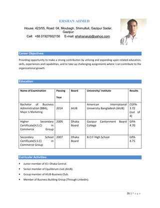 26 | P a g e
EHSHAN AHMED
HHoouussee:: 442233//5555,, RRooaadd:: 0044,, MMoouubbaagghh,, SShhiimmuullttuullii,, GGaazziippuurr SSaaddaarr,,
GGaazziippuurr
CCeellll:: ++8888 0011992277660022115566 EE--mmaaiill:: eehhsshhaannaaiiuubb@@yyaahhoooo..ccoomm
Career Objectives:
Providing opportunity to make a strong contribution by utilizing and expanding upon related education,
skills, experiences and capabilities, and to take up challenging assignments where I can contribute to the
organizational growth.
Education:
Curricular Activities:
 Junior member of JCI- Dhaka Central.
 Senior member of Equilibrium club (AIUB).
 Group member of AIUB-Business Club.
 Member of Business Building Group (Through LinkedIn).
Name of Examination Passing
Year
Board University/ institute Results
Bachelor of Business
Administration (BBA),
Major is Marketing.
2014 AIUB
American International
University-Bangladesh (AIUB)
CGPA-
3.72
(out of
4)
Higher Secondary
Certificate(H.S.C) in
Commerce Group
2009 Dhaka
Board
Gazipur Cantonment Board
College
GPA-
4.70
Secondary School
Certificate(S.S.C) in
Commerce Group
2007 Dhaka
Board
B.O.F High School GPA-
4.75
 