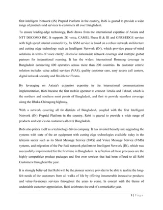 3 | P a g e
first intelligent Network (IN) Prepaid Platform in the country, Robi is geared to provide a wide
range of products and services to customers all over Bangladesh.
To ensure leading-edge technology, Robi draws from the international expertise of Axiata and
NTT DOCOMO INC. It supports 2G voice, CAMEL Phase II & III and GPRS/EDGE service
with high speed internet connectivity. Its GSM service is based on a robust network architecture
and cutting edge technology such as Intelligent Network (IN), which provides peace-of-mind
solutions in terms of voice clarity, extensive nationwide network coverage and multiple global
partners for international roaming. It has the widest International Roaming coverage in
Bangladesh connecting 600 operators across more than 200 countries. Its customer centric
solution includes value added services (VAS), quality customer care, easy access call centers,
digital network security and flexible tariff rates.
By leveraging on Axiata's extensive expertise in the international communications
implementation, Robi became the first mobile operator to connect Tetulia and Teknaf, which is
the northern and southern most points of Bangladesh, and first to provide seamless coverage
along the Dhaka-Chittagong highway.
With a network covering all 64 districts of Bangladesh, coupled with the first Intelligent
Network (IN) Prepaid Platform in the country, Robi is geared to provide a wide range of
products and services to customers all over Bangladesh.
Robi also prides itself as a technology driven company. It has invested heavily into upgrading the
systems with state of the art equipment with cutting edge technologies available today in the
telecom sector such as its Short Message Service (SMS) and Voice Message Service (VMS)
systems, and migration of the Pre-Paid network platform to Intelligent Network (IN), which was
successfully implemented for the first time in Bangladesh. A reflection of these processes are the
highly competitive product packages and first ever services that had been offered to all Robi
Customers throughout the year.
It is strongly believed that Robi will be the pioneer service provider to be able to realize the long-
felt needs of the customers from all walks of life by offering innumerable innovative products
and value-for-money services throughout the years to come. In concert with the theme of
undeniable customer appreciation, Robi celebrates the end of a remarkable year.
 