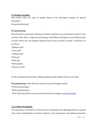 4 | P a g e
1.2.1Product Portfolio:
Robi mainly offers two types of product based on the subscription category for general
Subscribers:
Pre-paid and Post-paid.
Pre-paid package:
Robi Pre-paid is continuously offering new features and plans to provide absolute freedom to the
customer. Robi offers a single Pre-paid package with different tariff plans to meet different types
of needs instant, easy and multiple migration facility from one tariff to another. Tariff plans are
as follows-
*Muhurto tariff
*Sorol tariff
*Nobanno taiff
*Robi goti
*Robi club
*Robi prothom
*Shasroyee tariff
For the entrepreneurs Robi offer a different package called Uddokta & Easy Load Tariff.
Post-paid package: Robi offers few lucrative Post-paid Packages named
*Professional package 1
*Professional package 2
These Tariff and facilities can be easily found from the webpage: www.robi.com.bd.
1.2.2 Chain of Command:
The organization is headed by its Chief Executive designated as the Managing Director entrusted
with overall responsibilities of business direction of the organization and leading dynamically
 