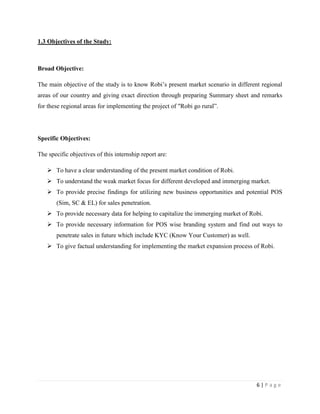 6 | P a g e
1.3 Objectives of the Study:
Broad Objective:
The main objective of the study is to know Robi’s present market scenario in different regional
areas of our country and giving exact direction through preparing Summary sheet and remarks
for these regional areas for implementing the project of "Robi go rural”.
Specific Objectives:
The specific objectives of this internship report are:
 To have a clear understanding of the present market condition of Robi.
 To understand the weak market focus for different developed and immerging market.
 To provide precise findings for utilizing new business opportunities and potential POS
(Sim, SC & EL) for sales penetration.
 To provide necessary data for helping to capitalize the immerging market of Robi.
 To provide necessary information for POS wise branding system and find out ways to
penetrate sales in future which include KYC (Know Your Customer) as well.
 To give factual understanding for implementing the market expansion process of Robi.
 