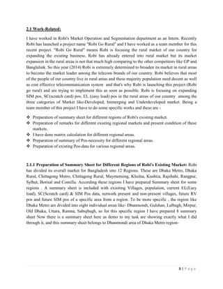8 | P a g e
2.1 Work-Related:
I have worked in Robi's Market Operation and Segmentation department as an Intern. Recently
Robi has launched a project name ''Robi Go Rural'' and I have worked as a team member for this
recent project. "Robi Go Rural" means Robi is focusing the rural market of our country for
expanding the existing business. Robi has already entered into rural market but its market
expansion in the rural areas is not that much high comparing to the other competitors like GP and
Banglalink. So this year (2014) Robi is extremely determined to broaden its market in rural areas
to become the market leader among the telecom brands of our country. Robi believes that most
of the people of our country live in rural areas and these majority population need decent as well
as cost effective telecommunication system and that's why Robi is launching this project (Robi
go rural) and are trying to implement this as soon as possible. Robi is focusing on expanding
SIM pos, SC(scratch card) pos, EL (easy load) pos in the rural areas of our country among the
three categories of Market like-Developed, Immerging and Underdeveloped market. Being a
team member of this project I have to do some specific works and these are -
 Preparation of summary sheet for different regions of Robi's existing market.
 Preparation of remarks for different existing regional markets and present condition of these
markets.
 I have done matrix calculation for different regional areas.
 Preparation of summary of Pos-necessity for different regional areas.
 Preparation of existing Pos-data for various regional areas.
2.1.1 Preparation of Summary Sheet for Different Regions of Robi's Existing Market: Robi
has divided its overall market for Bangladesh into 12 Regions. These are Dhaka Metro, Dhaka
Rural, Chittagong Metro, Chittagong Rural, Maymensing, Khulna, Kushtia, Rajshahi, Rangpur,
Sylhet, Borisal and Comilla. According these regions I have prepared Summary sheet for some
regions . A summary sheet is included with exisiting Villages, population, current EL(Easy
load), SC(Scratch card) & SIM Pos data, network present and non-present villages, future RV
pos and future SIM pos of a specific area from a region. To be more specific , the region like
Dhaka Metro are divided into eight individual areas like- Dhanmondi, Gulshan, Lalbagh, Mirpur,
Old Dhaka, Uttara, Ramna, Sabujbagh, so for this specific region I have prepared 8 summary
sheet Now there is a summary sheet here as demo to my task are showing exactly what I did
through it, and this summary sheet belongs to Dhanmondi area of Dhaka Metro region-
 