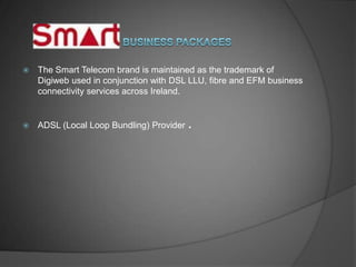    The Smart Telecom brand is maintained as the trademark of
    Digiweb used in conjunction with DSL LLU, fibre and EFM business
    connectivity services across Ireland.


   ADSL (Local Loop Bundling) Provider   .
 