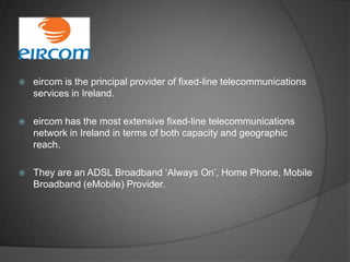    eircom is the principal provider of fixed-line telecommunications
    services in Ireland.

   eircom has the most extensive fixed-line telecommunications
    network in Ireland in terms of both capacity and geographic
    reach.

   They are an ADSL Broadband ‘Always On’, Home Phone, Mobile
    Broadband (eMobile) Provider.
 