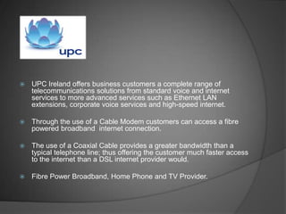    UPC Ireland offers business customers a complete range of
    telecommunications solutions from standard voice and internet
    services to more advanced services such as Ethernet LAN
    extensions, corporate voice services and high-speed internet.

   Through the use of a Cable Modem customers can access a fibre
    powered broadband internet connection.

   The use of a Coaxial Cable provides a greater bandwidth than a
    typical telephone line; thus offering the customer much faster access
    to the internet than a DSL internet provider would.

   Fibre Power Broadband, Home Phone and TV Provider.
 