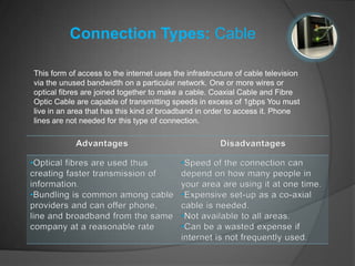 Connection Types: Cable

This form of access to the internet uses the infrastructure of cable television
via the unused bandwidth on a particular network. One or more wires or
optical fibres are joined together to make a cable. Coaxial Cable and Fibre
Optic Cable are capable of transmitting speeds in excess of 1gbps You must
live in an area that has this kind of broadband in order to access it. Phone
lines are not needed for this type of connection.
 