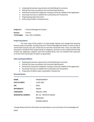• Analyzing the business requirements and identifying the scenarios.
• Writing Test Cases according to the Functional Specifications.
• Performed Functional & Integration Testing to check the stability of the Application.
• Executing Test Cases to validate the Functionality and Transactions.
• Preparing bug report document.
• Performing of Defect Tracking Process.
Project # 3 : Financial Management System
Domain : Finance
Technologies : Java, J2EE and MySQL.
Project Description:
The main scope of this project is to help people organize and manage their personal
finances easily and quickly. Creating account in Financial Management System is same as that of
normal bank account, but user cannot do any real time transaction here. Users can make their
transaction virtually for their payees based on categories. Accounts can be created with the help
of bank, this application supports more than hundred banks. User can schedule their payments
at correct time and all types of reports are generated.
Roles and Responsibilities:
• Analyzing the business requirements and identifying the scenarios.
• Writing Test Cases according to the Functional Specifications.
• Performed Functional & Integration Testing to check the stability of the Application.
• Executing Test Cases to validate the Functionality and Transactions.
• Preparation of Defect report using Defect Tracking Tool
Personal Details:
NAME : PRABHAKARAN P
DATE OF BIRTH : 19-09-1990
SEX : MALE
NATIONALITY : INDIAN
LANGUAGES : ENGLISH, TAMIL
RESIDENTIAL ADDRESS : NO. 2A, TIRUPATHI NAGAR,
MANGADU,
CHENNAI 600122.
I hereby declare that the information furnished above is true to the best of my knowledge and
belief.
 
