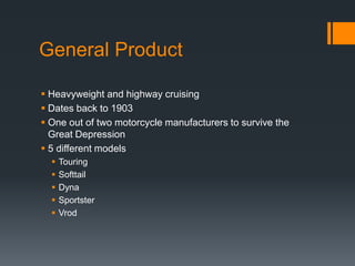 General Product
 Heavyweight and highway cruising
 Dates back to 1903
 One out of two motorcycle manufacturers to survive the
Great Depression
 5 different models
 Touring
 Softtail
 Dyna
 Sportster
 Vrod
 