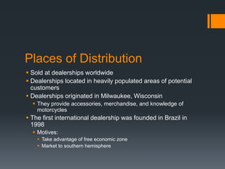 Places of Distribution
 Sold at dealerships worldwide
 Dealerships located in heavily populated areas of potential
customers
 Dealerships originated in Milwaukee, Wisconsin
 They provide accessories, merchandise, and knowledge of
motorcycles
 The first international dealership was founded in Brazil in
1998
 Motives:
 Take advantage of free economic zone
 Market to southern hemisphere
 