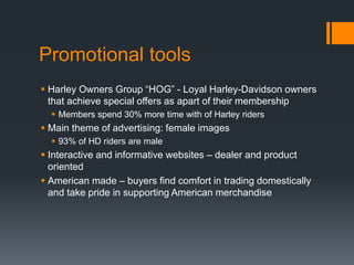 Promotional tools
 Harley Owners Group “HOG” - Loyal Harley-Davidson owners
that achieve special offers as apart of their membership
 Members spend 30% more time with of Harley riders
 Main theme of advertising: female images
 93% of HD riders are male
 Interactive and informative websites – dealer and product
oriented
 American made – buyers find comfort in trading domestically
and take pride in supporting American merchandise
 
