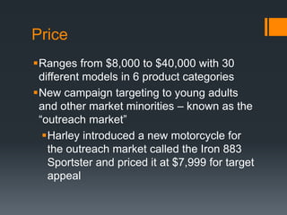 Price
Ranges from $8,000 to $40,000 with 30
different models in 6 product categories
New campaign targeting to young adults
and other market minorities – known as the
“outreach market”
Harley introduced a new motorcycle for
the outreach market called the Iron 883
Sportster and priced it at $7,999 for target
appeal
 