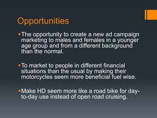 Opportunities
The opportunity to create a new ad campaign
marketing to males and females in a younger
age group and from a different background
than the normal.
To market to people in different financial
situations than the usual by making their
motorcycles seem more beneficial fuel wise.
Make HD seem more like a road bike for day-
to-day use instead of open road cruising.
 