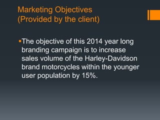 Marketing Objectives
(Provided by the client)
The objective of this 2014 year long
branding campaign is to increase
sales volume of the Harley-Davidson
brand motorcycles within the younger
user population by 15%.
 