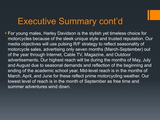 Executive Summary cont’d
 For young males, Harley Davidson is the stylish yet timeless choice for
motorcycles because of the sleek unique style and trusted reputation. Our
media objectives will use pulsing R/F strategy to reflect seasonality of
motorcycle sales, advertising only seven months (March-September) out
of the year through Internet, Cable TV, Magazine, and Outdoor
advertisements. Our highest reach will be during the months of May, July
and August due to seasonal demands and reflection of the beginning and
ending of the academic school year. Mid-level reach is in the months of
March, April, and June for these reflect prime motorcycling weather. Our
lowest level of reach is in the month of September as free time and
summer adventures wind down.
 
