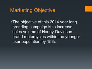Marketing Objective
The objective of this 2014 year long
branding campaign is to increase
sales volume of Harley-Davidson
brand motorcycles within the younger
user population by 15%.
 
