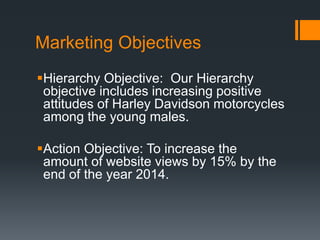 Marketing Objectives
Hierarchy Objective: Our Hierarchy
objective includes increasing positive
attitudes of Harley Davidson motorcycles
among the young males.
Action Objective: To increase the
amount of website views by 15% by the
end of the year 2014.
 