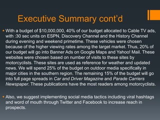 Executive Summary cont’d
 With a budget of $10,000,000, 40% of our budget allocated to Cable TV ads,
with :30 sec units on ESPN, Discovery Channel and the History Channel
during evening and weekend primetime. These vehicles were chosen
because of the higher viewing rates among the target market. Thus, 20% of
our budget will go into Banner Ads on Google Maps and Yahoo! Mail. These
websites were chosen based on number of visits to these sites by
motorcyclists. These sites are used as reference for weather and updated
news. We will spend 25% of the budget on outdoor media specifically in
major cities in the southern region. The remaining 15% of the budget will go
into full page spreads in Car and Driver Magazine and Parade Carriers
Newspaper. These publications have the most readers among motorcyclists.
 Also, we suggest implementing social media tactics including viral hashtags
and word of mouth through Twitter and Facebook to increase reach in
prospects.
 