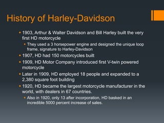 History of Harley-Davidson
 1903, Arthur & Walter Davidson and Bill Harley built the very
first HD motorcycle
 They used a 3 horsepower engine and designed the unique loop
frame, signature to Harley-Davidson
 1907, HD had 150 motorcycles built
 1909, HD Motor Company introduced first V-twin powered
motorcycle
 Later in 1909, HD employed 18 people and expanded to a
2,380 square foot building
 1920, HD became the largest motorcycle manufacturer in the
world, with dealers in 67 countries.
 Also in 1920, only 13 after incorporation, HD basked in an
incredible 5000 percent increase of sales.
 