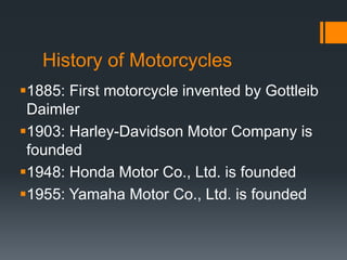 History of Motorcycles
1885: First motorcycle invented by Gottleib
Daimler
1903: Harley-Davidson Motor Company is
founded
1948: Honda Motor Co., Ltd. is founded
1955: Yamaha Motor Co., Ltd. is founded
 
