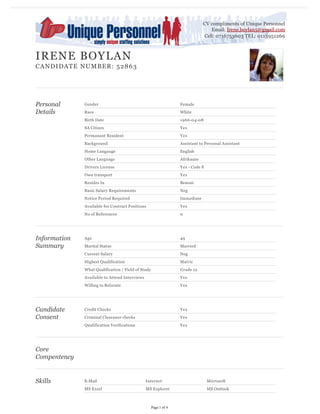 Personal
Details
Gender Female
Race White
Birth Date 1966-04-08
SA Citizen Yes
Permanant Resident Yes
Background Assistant to Personal Assistant
Home Langauge English
Other Language Afrikaans
Drivers License Yes - Code 8
Own transport Yes
Resides In Benoni
Basic Salary Requirements Neg
Notice Period Required Immediate
Available for Contract Positions Yes
No of References 0
Information
Summary
Age 49
Marital Status Married
Current Salary Neg
Highest Qualification Matric
What Qualification / Field of Study Grade 12
Available to Attend Interviews Yes
Willing to Relocate Yes
Candidate
Consent
Credit Checks Yes
Criminal Clearance checks Yes
Qualification Verifications Yes
Core
Compentency
Skills E-Mail Internet Microsoft
MS Excel MS Explorer MS Outlook
IRENE BOYLAN
CANDIDATE NUMBER: 52863
CV compliments of Unique Personnel
Email: Irene.boylan5@gmail.com
Cell: 0716753603 TEL: 0113951269
Page 1 of 4
 