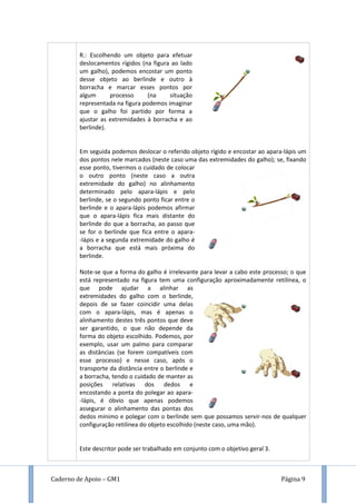 Caderno de Apoio – GM1 Página 9
R.: Escolhendo um objeto para efetuar
deslocamentos rígidos (na figura ao lado
um galho), podemos encostar um ponto
desse objeto ao berlinde e outro à
borracha e marcar esses pontos por
algum processo (na situação
representada na figura podemos imaginar
que o galho foi partido por forma a
ajustar as extremidades à borracha e ao
berlinde).
Em seguida podemos deslocar o referido objeto rígido e encostar ao apara-lápis um
dos pontos nele marcados (neste caso uma das extremidades do galho); se, fixando
esse ponto, tivermos o cuidado de colocar
o outro ponto (neste caso a outra
extremidade do galho) no alinhamento
determinado pelo apara-lápis e pelo
berlinde, se o segundo ponto ficar entre o
berlinde e o apara-lápis podemos afirmar
que o apara-lápis fica mais distante do
berlinde do que a borracha, ao passo que
se for o berlinde que fica entre o apara-
-lápis e a segunda extremidade do galho é
a borracha que está mais próxima do
berlinde.
Note-se que a forma do galho é irrelevante para levar a cabo este processo; o que
está representado na figura tem uma configuração aproximadamente retilínea, o
que pode ajudar a alinhar as
extremidades do galho com o berlinde,
depois de se fazer coincidir uma delas
com o apara-lápis, mas é apenas o
alinhamento destes três pontos que deve
ser garantido, o que não depende da
forma do objeto escolhido. Podemos, por
exemplo, usar um palmo para comparar
as distâncias (se forem compatíveis com
esse processo) e nesse caso, após o
transporte da distância entre o berlinde e
a borracha, tendo o cuidado de manter as
posições relativas dos dedos e
encostando a ponta do polegar ao apara-
-lápis, é óbvio que apenas podemos
assegurar o alinhamento das pontas dos
dedos mínimo e polegar com o berlinde sem que possamos servir-nos de qualquer
configuração retilínea do objeto escolhido (neste caso, uma mão).
Este descritor pode ser trabalhado em conjunto com o objetivo geral 3.
 