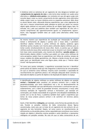Caderno de Apoio – GM1 Página 11
2.2 A distância entre os extremos de um segmento de reta designa-se também por
«comprimento do segmento de reta» e este termo deve também ser usado como
alternativa a «distância entre pontos» nos contextos em que até agora surgiu este
conceito (igual, maior ou menor comprimento de dois segmentos como alternativa
válida a igual, maior ou menor distância entre os respetivos extremos). Além disso
os alunos devem notar, efetuando diversas experiências, que a dois segmentos de
reta com o mesmo comprimento pode sobrepor-se ponto por ponto um mesmo
objeto rígido retilíneo ou uma parte retilínea de um objeto rígido (régua, lápis, fio
esticado, etc.), pelo que podemos dizer também que segmentos de reta com o
mesmo comprimento são «geometricamente iguais» ou simplesmente «iguais».
Assim, esta linguagem também deve ser usada como alternativa válida nesse
contexto.
2.3 Da mesma maneira que experiências de ocultação por interposição de objetos
testam o alinhamento de objetos e pontos com o nosso olhar, e permitem
identificar objetos retilíneos e partes retilíneas de objetos, podemos agora
identificar pontos situados num mesmo plano utilizando objetos retilíneos para os
tentar ocultar simultaneamente do nosso olhar. Assim, os pontos que um objeto
retilíneo oculta do nosso olhar caraterizam-se por se situarem num mesmo «plano».
Com base nesta caracterização, uma maneira de identificar «porções planas» em
determinados objetos sólidos é verificar que podem ser vistas como retilíneas de
certa perspetiva; podem fazer-se experiências com folhas de cartolina, tampos de
mesas, modelos de sólidos geométricos, etc. Mesmo a borda circular de um copo
pode assim ser identificada como uma figura plana, ainda que o “interior desse
círculo” não faça parte do copo.
2.4 Tal como para pontos alinhados, a experiência acumulada leva-nos a identificar
partes planas de objetos ainda que não cheguemos a observá-las de uma perspetiva
em que as avistemos como retilíneas. Importa assim consolidar a capacidade de
reconhecimento de superfícies planas e de utilização adequada deste conceito na
descrição de objetos ou partes de objetos e da disposição de objetos no espaço.
2.5
2.6
2.7
A identificação de objetos retilíneos ou partes retilíneas de objetos em posição
vertical e horizontal pode constituir um primeiro contacto com a noção de
perpendicularidade, que tanta importância virá a ter no desenvolvimento da
Geometria. A facilidade com que identificamos a horizontal e a vertical tem que ver,
evidentemente, com o efeito da gravidade terrestre; encontramos à nossa volta
inúmeros exemplos de “segmentos verticais e horizontais”, por exemplo em
construções, por simples necessidade de se garantir uma desejável estabilidade, de
acordo com as leis da Física, e podemos também fazer apelo à experiência que
temos da nossa própria postura vertical e de caminhar em terrenos planos
horizontais.
Assim, é fácil identificar retângulos, por exemplo, como formas das paredes de uma
sala, ficando as posições relativas de lados consecutivos dessas figuras
caracterizadas, neste caso, por se tratar de um segmento de reta vertical e de um
segmento de reta horizontal. Depois, tal como ocorre no reconhecimento de
alinhamentos ou de porções planas, temos capacidade para reconhecer essa mesma
relação em objetos e desenhos noutras posições e assim identificar e representar
retângulos em posições variadas. No caso em que os lados consecutivos de um
 