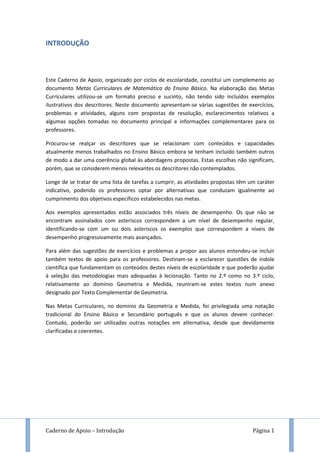 Caderno de Apoio – Introdução Página 1
INTRODUÇÃO
Este Caderno de Apoio, organizado por ciclos de escolaridade, constitui um complemento ao
documento Metas Curriculares de Matemática do Ensino Básico. Na elaboração das Metas
Curriculares utilizou-se um formato preciso e sucinto, não tendo sido incluídos exemplos
ilustrativos dos descritores. Neste documento apresentam-se várias sugestões de exercícios,
problemas e atividades, alguns com propostas de resolução, esclarecimentos relativos a
algumas opções tomadas no documento principal e informações complementares para os
professores.
Procurou-se realçar os descritores que se relacionam com conteúdos e capacidades
atualmente menos trabalhados no Ensino Básico embora se tenham incluído também outros
de modo a dar uma coerência global às abordagens propostas. Estas escolhas não significam,
porém, que se considerem menos relevantes os descritores não contemplados.
Longe de se tratar de uma lista de tarefas a cumprir, as atividades propostas têm um caráter
indicativo, podendo os professores optar por alternativas que conduzam igualmente ao
cumprimento dos objetivos específicos estabelecidos nas metas.
Aos exemplos apresentados estão associados três níveis de desempenho. Os que não se
encontram assinalados com asteriscos correspondem a um nível de desempenho regular,
identificando-se com um ou dois asteriscos os exemplos que correspondem a níveis de
desempenho progressivamente mais avançados.
Para além das sugestões de exercícios e problemas a propor aos alunos entendeu-se incluir
também textos de apoio para os professores. Destinam-se a esclarecer questões de índole
científica que fundamentam os conteúdos destes níveis de escolaridade e que poderão ajudar
à seleção das metodologias mais adequadas à lecionação. Tanto no 2.º como no 3.º ciclo,
relativamente ao domínio Geometria e Medida, reuniram-se estes textos num anexo
designado por Texto Complementar de Geometria.
Nas Metas Curriculares, no domínio da Geometria e Medida, foi privilegiada uma notação
tradicional do Ensino Básico e Secundário português e que os alunos devem conhecer.
Contudo, poderão ser utilizadas outras notações em alternativa, desde que devidamente
clarificadas e coerentes.
 
