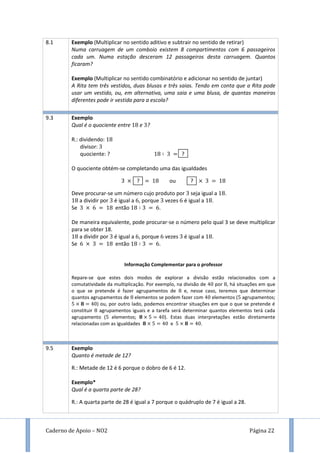 Caderno de Apoio – NO2 Página 22
8.1 Exemplo (Multiplicar no sentido aditivo e subtrair no sentido de retirar)
Numa carruagem de um comboio existem 8 compartimentos com 6 passageiros
cada um. Numa estação desceram 12 passageiros desta carruagem. Quantos
ficaram?
Exemplo (Multiplicar no sentido combinatório e adicionar no sentido de juntar)
A Rita tem três vestidos, duas blusas e três saias. Tendo em conta que a Rita pode
usar um vestido, ou, em alternativa, uma saia e uma blusa, de quantas maneiras
diferentes pode ir vestida para a escola?
9.3 Exemplo
Qual é o quociente entre e ?
R.: dividendo:
divisor:
quociente: ? ?
O quociente obtém-se completando uma das igualdades
? ou ?
Deve procurar-se um número cujo produto por seja igual a .
a dividir por é igual a , porque vezes é igual a .
Se então .
De maneira equivalente, pode procurar-se o número pelo qual 3 se deve multiplicar
para se obter 18.
a dividir por é igual a , porque vezes é igual a .
Se então .
Informação Complementar para o professor
Repare-se que estes dois modos de explorar a divisão estão relacionados com a
comutatividade da multiplicação. Por exemplo, na divisão de por , há situações em que
o que se pretende é fazer agrupamentos de e, nesse caso, teremos que determinar
quantos agrupamentos de elementos se podem fazer com elementos ( agrupamentos;
) ou, por outro lado, podemos encontrar situações em que o que se pretende é
constituir agrupamentos iguais e a tarefa será determinar quantos elementos terá cada
agrupamento ( elementos; ). Estas duas interpretações estão diretamente
relacionadas com as igualdades e .
9.5 Exemplo
Quanto é metade de 12?
R.: Metade de 12 é 6 porque o dobro de 6 é 12.
Exemplo*
Qual é a quarta parte de 28?
R.: A quarta parte de 28 é igual a 7 porque o quádruplo de 7 é igual a 28.
 