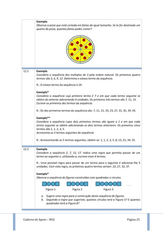 Caderno de Apoio – NO2 Página 25
Exemplo
Observa a pizza que está cortada em fatias de igual tamanho. Se te for destinado um
quarto da pizza, quantas fatias podes comer?
12.1 Exemplo
Considera a sequência dos múltiplos de 3 pela ordem natural. Os primeiros quatro
termos são 3, 6, 9, 12. Determina o oitavo termo da sequência.
R.: O oitavo termo da sequência é 24.
Exemplo*
Considera a sequência cujo primeiro termo é 7 e em que cada termo seguinte se
obtém do anterior adicionando 4 unidades. Os primeiros três termos são 7, 11, 15.
Escreve os primeiros dez termos da sequência.
R.: Os dez primeiros termos da sequência são: 7, 11, 15, 19, 23, 27, 31, 35, 39, 43.
Exemplo**
Considera a sequência cujos dois primeiros termos são iguais a 1 e em que cada
termo seguinte se obtém adicionando os dois termos anteriores. Os primeiros cinco
termos são 1, 1, 2, 3, 5.
Acrescenta os 5 termos seguintes da sequência.
R.: Acrescentando os 5 termos seguintes, obtém-se: 1, 1, 2, 3, 5, 8, 13, 21, 34, 55.
12.2 Exemplo
Considera a sequência 2, 7, 12, 17. Indica uma regra que permita passar de um
termo ao seguinte e, utilizando-a, escreve mais 4 termos.
R.: Uma possível regra para passar de um termo para o seguinte é adicionar-lhe 5
unidades. Com esta regra, os próximos quatro termos seriam: 22, 27, 32, 37.
Exemplo*
Observa a sequência de figuras construídas com quadrados e círculos.
a. Sugere uma regra para a construção desta sequência de figuras.
b. Seguindo a regra que sugeriste, quantos círculos terá a Figura 5? E quantos
quadrados terá a Figura 8?
Figura 1 Figura 2 Figura 3
. . .
 