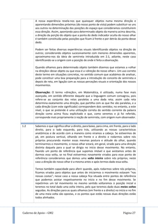 Caderno de Apoio – GM2 Página 27
A nossa experiência revela-nos que quaisquer objetos numa mesma direção e
aparentando dimensões próximas (do nosso ponto de vista) podem substituir-se uns
aos outros na determinação das posições do espaço que consideramos constituírem
essa direção. Assim, apontando para determinado objeto da maneira acima descrita,
a direção da porção do objeto que a ponta do dedo indicador oculta do nosso olhar
é também constituída pelas posições que ficam à frente e por detrás da ponta desse
dedo.
Podem ser feitas diversas experiências visuais identificando objetos na direção de
outros; considerando objetos sucessivamente com menores dimensões aparentes,
aproximamo-nos da ideia de semirreta introduzida em 2.1, adiante, neste caso
identificando-se a origem com a posição de onde é feita a observação.
Quando olhamos para determinado objeto também dizemos que estamos a «olhar
na direção» desse objeto ou que essa é a «direção do nosso olhar». Um uso correto
deste termo em situações concretas, no sentido comum que acabámos de analisar,
pode constituir uma boa preparação para a introdução do conceito de semirreta e
depois de reta, em ligação com as nossas perceções visuais e orientação dos nossos
movimentos.
Observação: O termo «direção», em Matemática, é utilizado, numa fase mais
avançada, em sentido diferente daquele que a linguagem comum consagrou, pois
refere-se ao conjunto das retas paralelas a uma dada reta; assim cada reta
determina exatamente uma direção, que partilha com as que lhe são paralelas, e a
cada direção (com este significado) correspondem dois sentidos; no entanto, a este
nível, o que se pretende é uma utilização correta do sentido corrente da palavra
direção como acima ficou explicitado e que, como veremos e já foi referido,
corresponde mais propriamente à noção de semirreta, com origem num observador.
z a
nossa
experiê
ncia é
que a
doreçõa
definida
pelo
objeto
iniialme
nte
fixado e
1.2 Sabemos o que significa olhar a direito, para baixo, para cima, em frente, para o lado
direito, para o lado esquerdo, para trás, utilizando as nossas características
anatómicas e de acordo com a maneira como viramos a cabeça. Se estivermos de
pé, em postura vertical, olhando em frente e a direito e rodarmos sobre nós
próprios procurando manter essas mesmas postura e atitude do olhar, quando
terminarmos o movimento, o nosso olhar estará, em geral, virado para uma direção
distinta daquela para a qual se dirigia no início desse movimento. No entanto,
fixando um ponto de referência que supomos imóvel e que avistamos antes de
darmos essa volta, se no final estivermos novamente virados para esse ponto de
referência consideramos que demos uma volta inteira sobre nós próprios; neste
caso a direção do nosso olhar é a mesma antes e após termos dado essa volta.
Temos também capacidade para aferir quando, após rodarmos sobre nós próprios,
ficamos virados para objetos que antes de iniciarmos o movimento estavam “nas
nossas costas”; nesse caso a nossa cabeça fica situada entre pontos de referência
que podemos avistar respetivamente no início e no fim desse movimento. Se
repetirmos um tal movimento no mesmo sentido voltaremos à posição inicial e
teremos no total dado uma volta inteira, pelo que teremos dado duas meias voltas
seguidas. As direções para as quais olhamos (em frente e a direito) no início e no fim
de uma meia volta são opostas, e os pontos que estão nessas duas direções estão
todos alinhados.
 