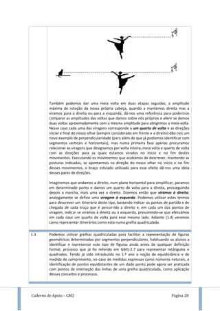 Caderno de Apoio – GM2 Página 28
Também podemos dar uma meia volta em duas etapas seguidas; a amplitude
máxima de rotação da nossa própria cabeça, quando a mantemos direita mas a
viramos para a direita ou para a esquerda, dá-nos uma referência para podermos
comparar as amplitudes das voltas que damos sobre nós próprios e aferir se demos
duas voltas aproximadamente com a mesma amplitude para atingirmos a meia-volta.
Nesse caso cada uma das viragens corresponde a um quarto de volta e as direções
inicial e final do nosso olhar (sempre considerado em frente e a direito) dão-nos um
novo exemplo de perpendicularidade (para além do que já podíamos identificar com
segmentos verticais e horizontais), mas numa primeira fase apenas procuramos
relacionar as viragens que designamos por volta inteira, meia volta e quarto de volta
com as direções para as quais estamos virados no início e no fim destes
movimentos. Executando os movimentos que acabámos de descrever, mantendo as
posturas indicadas, se apontarmos na direção do nosso olhar no início e no fim
desses movimentos, o braço esticado utilizado para esse efeito dá-nos uma ideia
desses pares de direções.
Imaginemos que andamos a direito, num plano horizontal para simplificar, paramos
em determinado ponto e damos um quarto de volta para a direita, prosseguindo
depois a marcha, mais uma vez a direito. Dizemos então que virámos à direita;
analogamente se define uma viragem à esquerda. Podemos utilizar estes termos
para descrever um itinerário deste tipo, bastando indicar os pontos de partida e de
chegada de cada troço que é percorrido a direito e, em cada um dos pontos de
viragem, indicar se virámos à direita ou à esquerda, presumindo-se que efetuámos
em cada caso um quarto de volta para esse mesmo lado. Adiante (1.4) veremos
como representar itinerários como este numa grelha quadriculada.
1.3 Podemos utilizar grelhas quadriculadas para facilitar a representação de figuras
geométricas determinadas por segmentos perpendiculares, habituando os alunos a
identificar e representar este tipo de figuras ainda antes de qualquer definição
formal, processo que já foi referido em GM1-2.7 para representar retângulos e
quadrados. Tendo já sido introduzida no 1.º ano a noção de equidistância e de
medida de comprimento, no caso de medidas expressas como números naturais, a
identificação de pontos equidistantes de um dado ponto pode agora ser praticada
com pontos de interseção das linhas de uma grelha quadriculada, como aplicação
desses conceitos e processos.
 