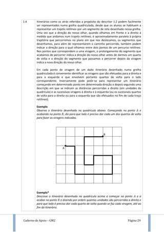Caderno de Apoio – GM2 Página 29
1.4 Itinerários como os atrás referidos a propósito do descritor 1.2 podem facilmente
ser representados numa grelha quadriculada, desde que os alunos se habituem a
representar um trajeto retilíneo por um segmento de reta desenhado nessa grelha.
Uma vez que a direção do nosso olhar, quando olhamos em frente e a direito à
medida que andamos num trajeto retilíneo, é aproximadamente paralela à própria
trajetória que percorremos no plano em que nos deslocamos, os segmentos que
desenhamos, para além de representarem o caminho percorrido, também podem
indicar a direção para a qual olhamos entre dois pontos de um percurso retilíneo.
Nos pontos que correspondem a uma viragem, o prolongamento do segmento que
acabámos de percorrer indica a direção do nosso olhar antes de darmos um quarto
de volta e a direção do segmento que passamos a percorrer depois da viragem
indica a nova direção do nosso olhar.
Em cada ponto de viragem de um dado itinerário desenhado numa grelha
quadriculada é conveniente identificar as viragens que são efetuadas para a direita e
para a esquerda e que envolvem portanto quartos de volta para o lado
correspondente. Inversamente pode pedir-se para representar um itinerário
começando em determinado ponto em determinada direção e depois seguindo uma
descrição em que se indicam as distâncias percorridas a direito (em unidades da
quadrícula) e as sucessivas viragens à direita e à esquerda (ou os sucessivos quartos
de volta para a direita ou para a esquerda que são efetuados no fim de cada troço
retilíneo).
Exemplo
Observa o itinerário desenhado na quadrícula abaixo. Começando no ponto e
acabando no ponto , diz para que lado é preciso dar cada um dos quartos de volta
para fazer as viragens indicadas.
Exemplo*
Descreve o itinerário desenhado na quadrícula acima a começar no ponto e a
acabar no ponto e dizendo por ordem quantas unidades são percorridas a direito e
para que lado é preciso dar cada quarto de volta quando se faz cada viragem, até ao
fim do itinerário.
A
B
 