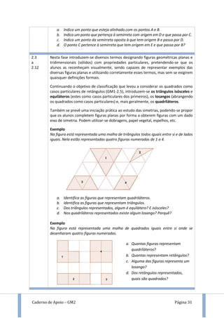 Caderno de Apoio – GM2 Página 31
a. Indica um ponto que esteja alinhado com os pontos A e B.
b. Indica um ponto que pertença à semirreta com origem em D e que passa por C.
c. Indica um ponto da semirreta oposta à que tem origem B e passa por D.
d. O ponto C pertence à semirreta que tem origem em E e que passa por B?
2.3
a
2.12
Nesta fase introduzem-se diversos termos designando figuras geométricas planas e
tridimensionais (sólidos) com propriedades particulares, pretendendo-se que os
alunos as reconheçam visualmente, sendo capazes de representar exemplos das
diversas figuras planas e utilizando corretamente esses termos, mas sem se exigirem
quaisquer definições formais.
Continuando o objetivo de classificação que levou a considerar os quadrados como
casos particulares de retângulos (GM1-2.5), introduzem-se os triângulos isósceles e
equiláteros (estes como casos particulares dos primeiros), os losangos (abrangendo
os quadrados como casos particulares) e, mais geralmente, os quadriláteros.
Também se prevê uma iniciação prática ao estudo das simetrias, podendo-se propor
que os alunos completem figuras planas por forma a obterem figuras com um dado
eixo de simetria. Podem utilizar-se dobragens, papel vegetal, espelhos, etc.
Exemplo
Na figura está representada uma malha de triângulos todos iguais entre si e de lados
iguais. Nela estão representadas quatro figuras numeradas de 1 a 4.
a. Identifica as figuras que representam quadriláteros.
b. Identifica as figuras que representam triângulos.
c. Dos triângulos representados, algum é equilátero? E isósceles?
d. Nos quadriláteros representados existe algum losango? Porquê?
Exemplo
Na figura está representada uma malha de quadrados iguais entre si onde se
desenharam quatro figuras numeradas.
a. Quantas figuras representam
quadriláteros?
b. Quantas representam retângulos?
c. Alguma das figuras representa um
losango?
d. Dos retângulos representados,
quais são quadrados?
 