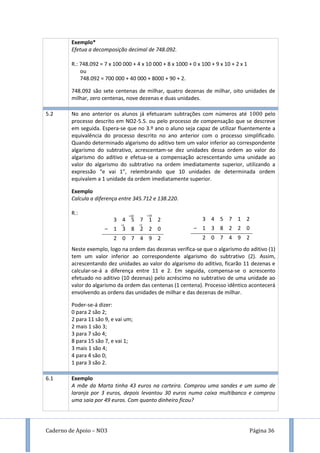 Caderno de Apoio – NO3 Página 36
Exemplo*
Efetua a decomposição decimal de 748.092.
R.: 748.092 = 7 x 100 000 + 4 x 10 000 + 8 x 1000 + 0 x 100 + 9 x 10 + 2 x 1
ou
748.092 = 700 000 + 40 000 + 8000 + 90 + 2.
748.092 são sete centenas de milhar, quatro dezenas de milhar, oito unidades de
milhar, zero centenas, nove dezenas e duas unidades.
5.2 No ano anterior os alunos já efetuaram subtrações com números até pelo
processo descrito em NO2-5.5. ou pelo processo de compensação que se descreve
em seguida. Espera-se que no 3.º ano o aluno seja capaz de utilizar fluentemente a
equivalência do processo descrito no ano anterior com o processo simplificado.
Quando determinado algarismo do aditivo tem um valor inferior ao correspondente
algarismo do subtrativo, acrescentam-se dez unidades dessa ordem ao valor do
algarismo do aditivo e efetua-se a compensação acrescentando uma unidade ao
valor do algarismo do subtrativo na ordem imediatamente superior, utilizando a
expressão “e vai 1”, relembrando que 10 unidades de determinada ordem
equivalem a 1 unidade da ordem imediatamente superior.
Exemplo
Calcula a diferença entre 345.712 e 138.220.
R.:
Neste exemplo, logo na ordem das dezenas verifica-se que o algarismo do aditivo (1)
tem um valor inferior ao correspondente algarismo do subtrativo (2). Assim,
acrescentando dez unidades ao valor do algarismo do aditivo, ficarão 11 dezenas e
calcular-se-á a diferença entre 11 e 2. Em seguida, compensa-se o acrescento
efetuado no aditivo (10 dezenas) pelo acréscimo no subtrativo de uma unidade ao
valor do algarismo da ordem das centenas (1 centena). Processo idêntico acontecerá
envolvendo as ordens das unidades de milhar e das dezenas de milhar.
Poder-se-á dizer:
0 para 2 são 2;
2 para 11 são 9, e vai um;
2 mais 1 são 3;
3 para 7 são 4;
8 para 15 são 7, e vai 1;
3 mais 1 são 4;
4 para 4 são 0;
1 para 3 são 2.
3 4 5 7 1 2
– 1 3 8 2 2 0
2 0 7 4 9 2
3 4 5 7 1 2
– 1 3 8 2 2 0
2 0 7 4 9 2
6.1 Exemplo
A mãe da Marta tinha 43 euros na carteira. Comprou uma sandes e um sumo de
laranja por 3 euros, depois levantou 30 euros numa caixa multibanco e comprou
uma saia por 49 euros. Com quanto dinheiro ficou?
+10
+1
+10
+1
 