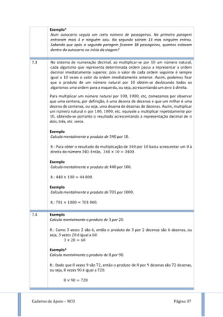 Caderno de Apoio – NO3 Página 37
Exemplo*
Num autocarro seguia um certo número de passageiros. Na primeira paragem
entraram mais 4 e ninguém saiu. Na segunda saíram 13 mas ninguém entrou.
Sabendo que após a segunda paragem ficaram 38 passageiros, quantos estavam
dentro do autocarro no início da viagem?
7.3 No sistema de numeração decimal, ao multiplicar-se por um número natural,
cada algarismo que representa determinada ordem passa a representar a ordem
decimal imediatamente superior, pois o valor de cada ordem seguinte é sempre
igual a vezes o valor da ordem imediatamente anterior. Assim, podemos fixar
que o produto de um número natural por obtém-se deslocando todos os
algarismos uma ordem para a esquerda, ou seja, acrescentando um zero à direita.
Para multiplicar um número natural por , , etc, comecemos por observar
que uma centena, por definição, é uma dezena de dezenas e que um milhar é uma
dezena de centenas, ou seja, uma dezena de dezenas de dezenas. Assim, multiplicar
um número natural por , , etc. equivale a multiplicar repetidamente por
, obtendo-se portanto o resultado acrescentando à representação decimal de
dois, três, etc. zeros.
Exemplo
Calcula mentalmente o produto de por .
R.: Para obter o resultado da multiplicação de por basta acrescentar um à
direita do número . Então, .
Exemplo
Calcula mentalmente o produto de por .
R.: .
Exemplo
Calcula mentalmente o produto de por .
R.: .
7.4 Exemplo
Calcula mentalmente o produto de por .
R.: Como vezes são , então o produto de por dezenas são dezenas, ou
seja, vezes é igual a .
Exemplo*
Calcula mentalmente o produto de por 9 .
R.: Dado que vezes 9 são , então o produto de por 9 dezenas são dezenas,
ou seja, vezes 9 é igual a .
9
 