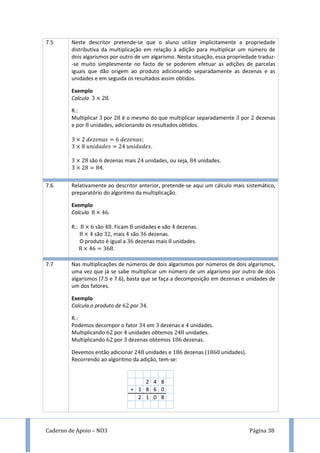 Caderno de Apoio – NO3 Página 38
7.5 Neste descritor pretende-se que o aluno utilize implicitamente a propriedade
distributiva da multiplicação em relação à adição para multiplicar um número de
dois algarismos por outro de um algarismo. Nesta situação, essa propriedade traduz-
-se muito simplesmente no facto de se poderem efetuar as adições de parcelas
iguais que dão origem ao produto adicionando separadamente as dezenas e as
unidades e em seguida os resultados assim obtidos.
Exemplo
Calcula .
R.:
Multiplicar por é o mesmo do que multiplicar separadamente por dezenas
e por unidades, adicionando os resultados obtidos.
são dezenas mais unidades, ou seja, unidades.
.
7.6 Relativamente ao descritor anterior, pretende-se aqui um cálculo mais sistemático,
preparatório do algoritmo da multiplicação.
Exemplo
Calcula .
R.: são . Ficam unidades e vão dezenas.
são , mais são dezenas.
O produto é igual a dezenas mais unidades.
.
7.7 Nas multiplicações de números de dois algarismos por números de dois algarismos,
uma vez que já se sabe multiplicar um número de um algarismo por outro de dois
algarismos (7.5 e 7.6), basta que se faça a decomposição em dezenas e unidades de
um dos fatores.
Exemplo
Calcula o produto de por .
R.:
Podemos decompor o fator em dezenas e unidades.
Multiplicando por unidades obtemos unidades.
Multiplicando por dezenas obtemos dezenas.
Devemos então adicionar unidades e dezenas ( unidades).
Recorrendo ao algoritmo da adição, tem-se:
2 4 8
+ 1 8 6 0
2 1 0 8
 