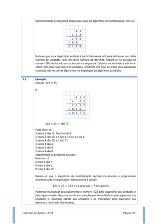 Caderno de Apoio – NO3 Página 39
Representando o cálculo na disposição usual do algoritmo da multiplicação, tem-se:
6 2
x 3 4
2 4 8
1 8 6
2 1 0 8
Note-se que esta disposição vertical é particularmente útil para adicionar um certo
número de unidades com um certo número de dezenas. Repare-se na posição do
número deslocado uma casa para a esquerda. Estamos na verdade a adicionar
( dezenas) com unidades, omitindo o final de mas mantendo
a posição dos restantes algarismos na disposição do algoritmo da adição.
7.8 Exemplo
Calcula .
R.:
4 2 3
x 2 5
2 1 1 5
+ 8 4 6
1 0 5 7 5
Pode dizer-se:
5 vezes 3 são 15. Fica 5 e vai 1.
5 vezes 2 são 10, e 1 são 11. Fica 1 e vai 1.
5 vezes 4 são 20, e 1 são 21.
2 vezes 3 são 6.
2 vezes 2 são 4.
2 vezes 4 são 8.
Adicionando os produtos parciais:
Baixa-se o 5.
6 mais 1 são 7.
4 mais 1 são 5.
8 mais 2 são 10.
Repare-se que o algoritmo da multiplicação recorre claramente à propriedade
distributiva da multiplicação relativamente à adição.
Podemos multiplicar separadamente o número pelo algarismo das unidades e
pelo algarismo das dezenas, tendo em atenção que ao multiplicar pelo algarismo das
unidades o resultado obtido são unidades e ao multiplicar pelo algarismo das
dezenas o resultado são dezenas.
 