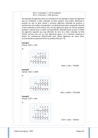 Caderno de Apoio – NO3 Página 40
Na execução do algoritmo torna-se necessário ter em atenção a ordem do algarismo
que vai multiplicar o fator colocado na linha superior. Essa ordem determina a
posição em que se deve colocar o primeiro algarismo calculado do produto: o
aumento de uma ordem corresponde a um deslocamento para a esquerda. Quando
o fator colocado na linha inferior tem um dos algarismos igual a 0, não há qualquer
produto a calcular para a ordem correspondente, devendo passar-se para a ordem
do algarismo seguinte que seja diferente de zero. Se o fator colocado na linha
inferior termina com um ou mais algarismos iguais a 0, é costume colocá-los à
direita do alinhamento determinado pelo último algarismo do outro fator,
acrescentando-os posteriormente ao produto final (cf. 7.3).
Exemplo*
Calcula 9.
R.:
3 8 2 1
x 2 0 9
3 4 3 8 9
+ 7 6 4 2
7 9 8 5 8 9
Exemplo*
Calcula 9.
R.:
3 8 2 1
x 2 0 0 9
3 4 3 8 9
+ 7 6 4 2
7 6 7 6 3 8 9
Exemplo*
Calcula .
R.:
2 5 4 7
x 2 8 6
1 5 2 8 2
2 0 3 7 6
+ 5 0 9 4
7 2 8 4 4 2
9 9 9
9 9
 
