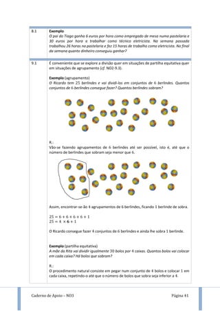 Caderno de Apoio – NO3 Página 41
8.1 Exemplo
O pai do Tiago ganha 6 euros por hora como empregado de mesa numa pastelaria e
30 euros por hora a trabalhar como técnico eletricista. Na semana passada
trabalhou 26 horas na pastelaria e fez 15 horas de trabalho como eletricista. No final
da semana quanto dinheiro conseguiu ganhar?
9.1 É conveniente que se explore a divisão quer em situações de partilha equitativa quer
em situações de agrupamento (cf. NO2-9.3).
Exemplo (agrupamento)
O Ricardo tem berlindes e vai dividi-los em conjuntos de berlindes. Quantos
conjuntos de berlindes consegue fazer? Quantos berlindes sobram?
R.:
Vão-se fazendo agrupamentos de berlindes até ser possível, isto é, até que o
número de berlindes que sobram seja menor que .
Assim, encontrar-se-ão agrupamentos de 6 berlindes, ficando berlinde de sobra.
O Ricardo consegue fazer conjuntos de berlindes e ainda lhe sobra berlinde.
Exemplo (partilha equitativa)
A mãe da Rita vai dividir igualmente bolos por caixas. Quantos bolos vai colocar
em cada caixa? Há bolos que sobram?
R.:
O procedimento natural consiste em pegar num conjunto de bolos e colocar em
cada caixa, repetindo-o até que o número de bolos que sobra seja inferior a .
 