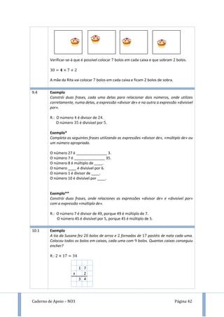 Caderno de Apoio – NO3 Página 42
Verificar-se-á que é possível colocar bolos em cada caixa e que sobram bolos.
A mãe da Rita vai colocar bolos em cada caixa e ficam bolos de sobra.
9.4 Exemplo
Constrói duas frases, cada uma delas para relacionar dois números, onde utilizes
corretamente, numa delas, a expressão «divisor de» e na outra a expressão «divisível
por».
R.: O número é divisor de .
O número é divisível por .
Exemplo*
Completa as seguintes frases utilizando as expressões «divisor de», «múltiplo de» ou
um número apropriado.
O número 27 é _______________ 3.
O número 7 é _______________ 35.
O número 8 é múltiplo de ____.
O número ____ é divisível por 6.
O número 1 é divisor de ____.
O número 10 é divisível por ____.
Exemplo**
Constrói duas frases, onde relaciones as expressões «divisor de» e «divisível por»
com a expressão «múltiplo de».
R.: O número 7 é divisor de 49, porque 49 é múltiplo de 7.
O número 45 é divisível por 5, porque 45 é múltiplo de 5.
10.1 Exemplo
A tia da Susana fez bolos de arroz e fornadas de pastéis de nata cada uma.
Colocou todos os bolos em caixas, cada uma com 9 bolos. Quantas caixas conseguiu
encher?
R.:
1 7
x 2
3 4
 