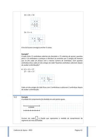 Caderno de Apoio – NO3 Página 43
9
A tia da Susana conseguiu encher caixas.
Exemplo*
O João tinha amêndoas cobertas de chocolate e cobertas de açúcar; guardou
para si amêndoas e começou a distribuir as restantes por amigos de maneira
que no fim cada um ficasse com o mesmo número de amêndoas. Com quantas
amêndoas ficou cada um dos amigos do João? Quantas amêndoas sobraram depois
de acabar a distribuição?
R.:
1 7 5
2 3
Cada um dos amigos do João ficou com 3 amêndoas e sobraram 2 amêndoas depois
de acabar a distribuição.
3 4
+ 2 0
5 4
5 4 9
0 6
temos
de mu
11.2 Exemplo
A unidade de comprimento foi dividida em sete partes iguais.
Escreve em cada a fração que representa a medida de comprimento do
segmento de reta assinalado.
unidade
 