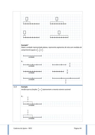 Caderno de Apoio – NO3 Página 44
Exemplo*
Dada a unidade representada abaixo, representa segmentos de reta com medidas de
comprimento iguais a , e .
R.:
11.9 Exemplo
Verifica que as frações e representam o mesmo número racional.
R.:
unidade
unidade
unidade
unidade
unidade
unidade
 