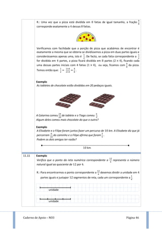 Caderno de Apoio – NO3 Página 46
R.: Uma vez que a pizza está dividida em fatias de igual tamanho, a fração
corresponde exatamente a dessas fatias.
Verificamos com facilidade que a porção de pizza que acabámos de encontrar é
exatamente a mesma que se obteria se dividíssemos a pizza em duas partes iguais e
considerássemos apenas uma, isto é . De facto, se cada fatia correspondente a
for dividida em partes, a pizza ficará dividida em partes ( ), ficando cada
uma dessas partes iniciais com 4 fatias ( ), ou seja, ficamos com da pizza.
Temos então que: .
Exemplo
As tabletes de chocolate estão divididas em 20 pedaços iguais.
A Catarina comeu de tablete e o Tiago comeu .
Algum deles comeu mais chocolate do que o outro?
Exemplo
A Elisabete e o Filipe foram juntos fazer um percurso de km. A Elisabete diz que já
percorram do caminho e o Filipe afirma que foram .
Podem os dois amigos ter razão?
11.11 Exemplo
Verifica que o ponto da reta numérica correspondente a representa o número
natural igual ao quociente de por .
R.: Para encontrarmos o ponto correspondente a devemos dividir a unidade em
partes iguais e justapor segmentos de reta, cada um correspondente a .
km
unidade
unidade
 